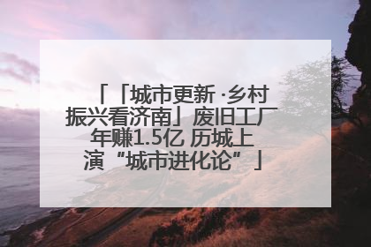 「城市更新 ·乡村振兴看济南」废旧工厂年赚1.5亿 历城上演“城市进化论”