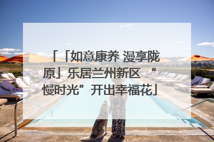 「如意康养 漫享陇原」乐居兰州新区 “慢时光”开出幸福花