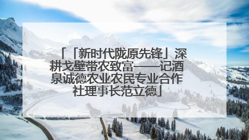 「新时代陇原先锋」深耕戈壁带农致富——记酒泉诚德农业农民专业合作社理事长范立德
