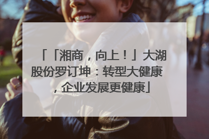 「湘商，向上！」大湖股份罗订坤：转型大健康，企业发展更健康