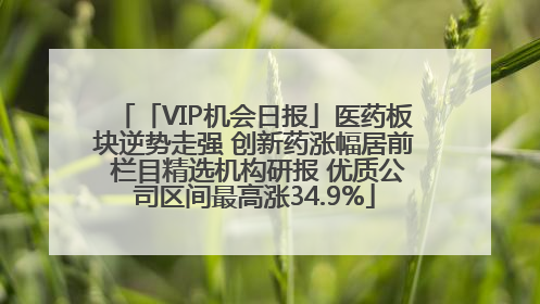 「VIP机会日报」医药板块逆势走强 创新药涨幅居前 栏目精选机构研报 优质公司区间最高涨34.9%