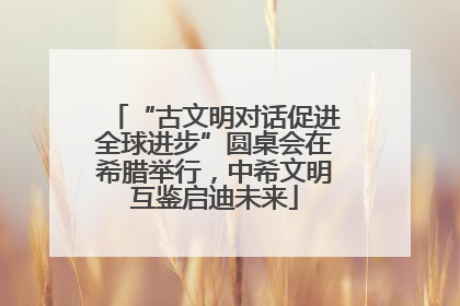 “古文明对话促进全球进步”圆桌会在希腊举行，中希文明互鉴启迪未来