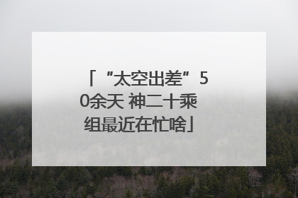 “太空出差”50余天 神二十乘组最近在忙啥