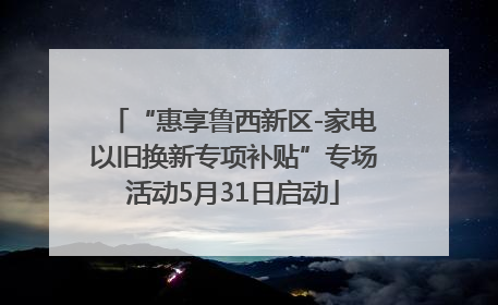 “惠享鲁西新区-家电以旧换新专项补贴”专场活动5月31日启动
