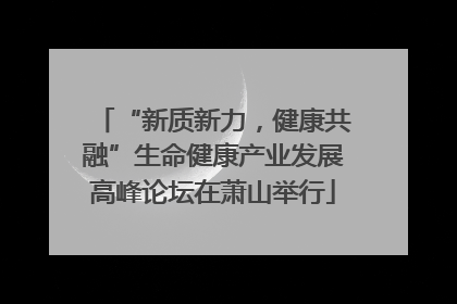 “新质新力，健康共融”生命健康产业发展高峰论坛在萧山举行