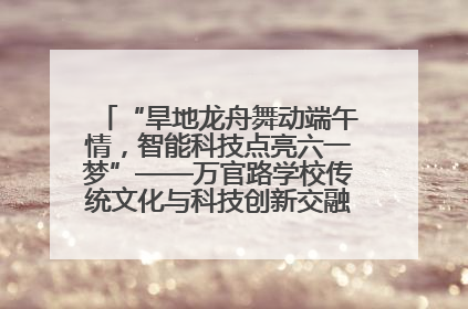 “旱地龙舟舞动端午情，智能科技点亮六一梦”——万官路学校传统文化与科技创新交融的精彩盛宴
