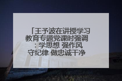 王予波在讲授学习教育专题党课时强调：学思想 强作风 守纪律 做忠诚干净担当的共产党员