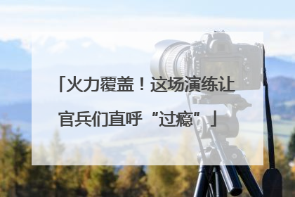 火力覆盖！这场演练让官兵们直呼“过瘾”