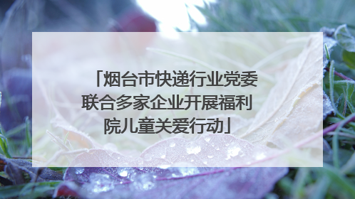 烟台市快递行业党委联合多家企业开展福利院儿童关爱行动