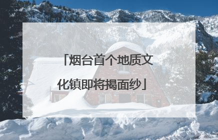 烟台首个地质文化镇即将揭面纱