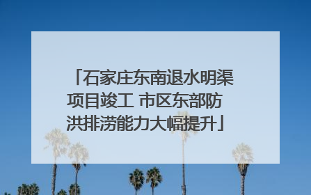 石家庄东南退水明渠项目竣工 市区东部防洪排涝能力大幅提升