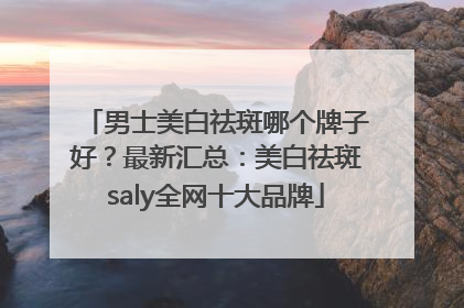男士美白祛斑哪个牌子好？最新汇总：美白祛斑saly全网十大品牌