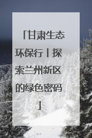 甘肃生态环保行丨探索兰州新区的绿色密码