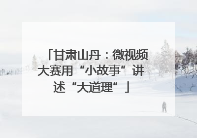 甘肃山丹：微视频大赛用“小故事”讲述“大道理”