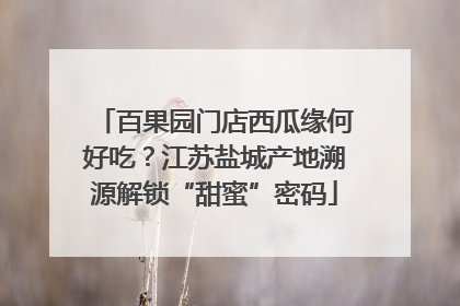 百果园门店西瓜缘何好吃？江苏盐城产地溯源解锁“甜蜜”密码