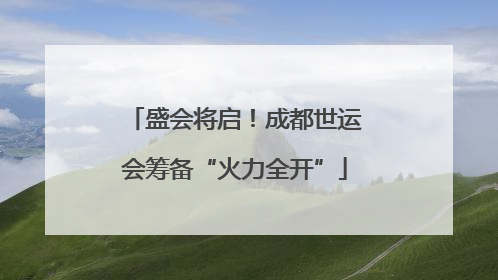 盛会将启！成都世运会筹备“火力全开”