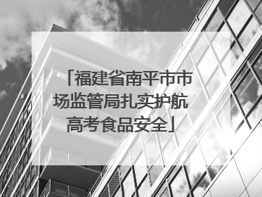 福建省南平市市场监管局扎实护航高考食品安全
