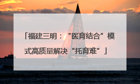 福建三明：“医育结合”模式高质量解决“托育难”