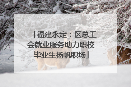福建永定：区总工会就业服务助力职校毕业生扬帆职场