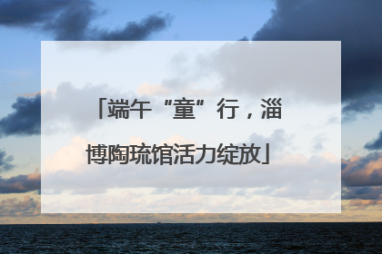 端午“童”行，淄博陶琉馆活力绽放