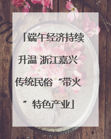 端午经济持续升温 浙江嘉兴传统民俗“带火”特色产业