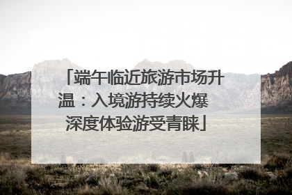 端午临近旅游市场升温：入境游持续火爆 深度体验游受青睐