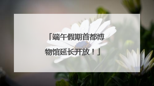 端午假期首都博物馆延长开放！