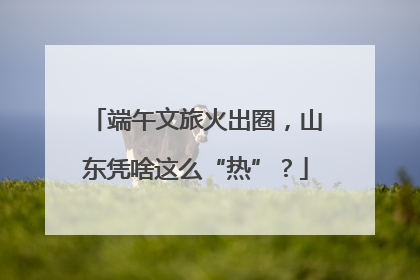 端午文旅火出圈，山东凭啥这么“热”？