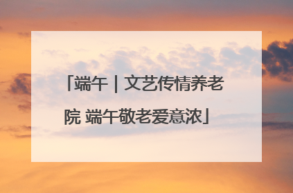 端午｜文艺传情养老院 端午敬老爱意浓