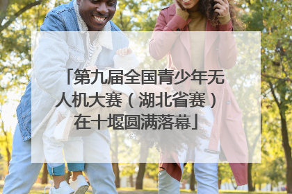 第九届全国青少年无人机大赛（湖北省赛）在十堰圆满落幕