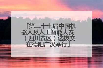 第二十七届中国机器人及人工智能大赛（四川赛区）选拔赛在德阳广汉举行