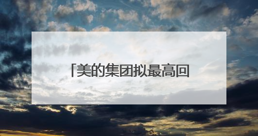 美的集团拟最高回购100亿元A股：注销减少注册资本及实施股权激励