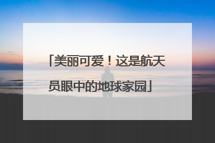 美丽可爱！这是航天员眼中的地球家园