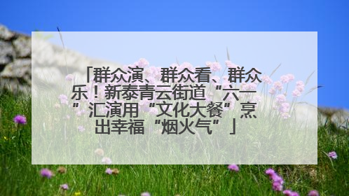 群众演、群众看、群众乐！新泰青云街道“六一”汇演用“文化大餐”烹出幸福“烟火气”