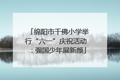 绵阳市千佛小学举行“六一”庆祝活动：强国少年展新颜