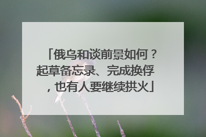俄乌和谈前景如何？起草备忘录、完成换俘，也有人要继续拱火