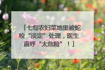 七旬农妇菜地里被蛇咬“淡定”处理，医生直呼“太危险”！