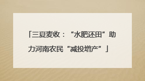 三夏麦收：“水肥还田”助力河南农民“减投增产”
