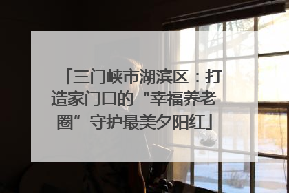 三门峡市湖滨区：打造家门口的“幸福养老圈”守护最美夕阳红