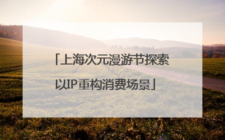 上海次元漫游节探索以IP重构消费场景