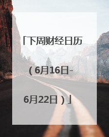 下周财经日历（6月16日-6月22日）