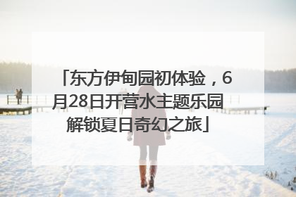 东方伊甸园初体验，6月28日开营水主题乐园解锁夏日奇幻之旅
