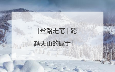 丝路走笔｜跨越天山的握手