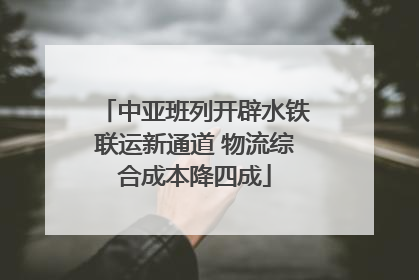 中亚班列开辟水铁联运新通道 物流综合成本降四成