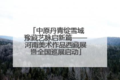 中原丹青绽雪域 豫藏艺脉启新篇——河南美术作品西藏展暨全国巡展启动