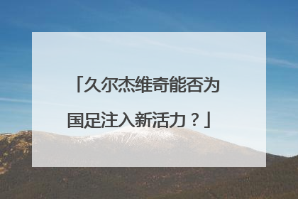 久尔杰维奇能否为国足注入新活力？