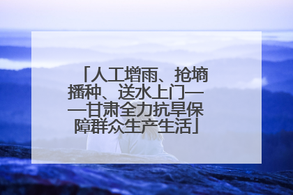 人工增雨、抢墒播种、送水上门——甘肃全力抗旱保障群众生产生活
