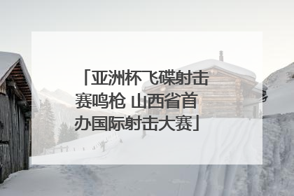 亚洲杯飞碟射击赛鸣枪 山西省首办国际射击大赛