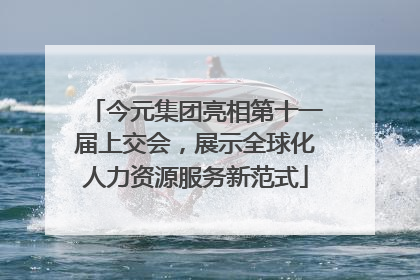今元集团亮相第十一届上交会，展示全球化人力资源服务新范式