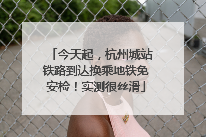 今天起，杭州城站铁路到达换乘地铁免安检！实测很丝滑